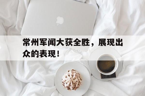开云体育入口-常州军闻大获全胜，展现出众的表现！的简单介绍